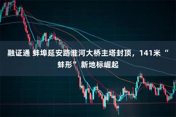 融证通 蚌埠延安路淮河大桥主塔封顶，141米 “蚌形” 新地标崛起