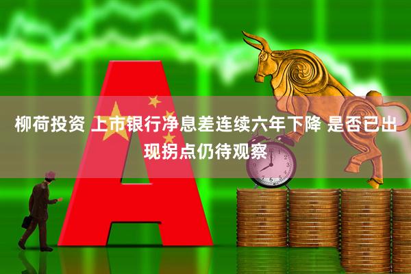 柳荷投资 上市银行净息差连续六年下降 是否已出现拐点仍待观察