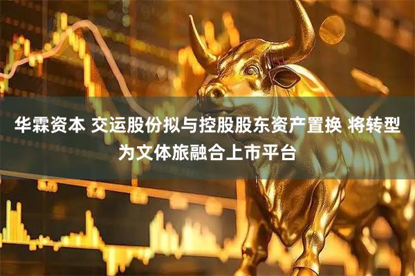 华霖资本 交运股份拟与控股股东资产置换 将转型为文体旅融合上市平台