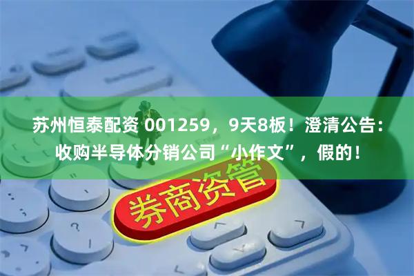 苏州恒泰配资 001259,9天8板!澄清公告:收购半导体分销公司“小作文”,假的!