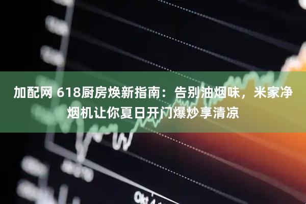 加配网 618厨房焕新指南：告别油烟味，米家净烟机让你夏日开门爆炒享清凉