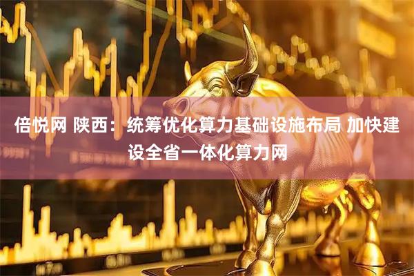 倍悦网 陕西：统筹优化算力基础设施布局 加快建设全省一体化算力网