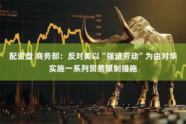配资盘 商务部：反对美以“强迫劳动”为由对华实施一系列贸易限制措施