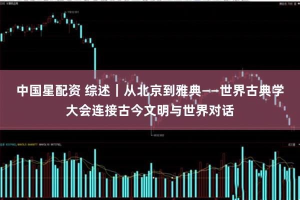 中国星配资 综述｜从北京到雅典——世界古典学大会连接古今文明与世界对话