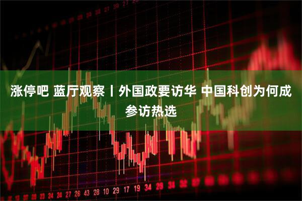 涨停吧 蓝厅观察丨外国政要访华 中国科创为何成参访热选