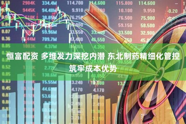 恒富配资 多维发力深挖内潜 东北制药精细化管控筑牢成本优势