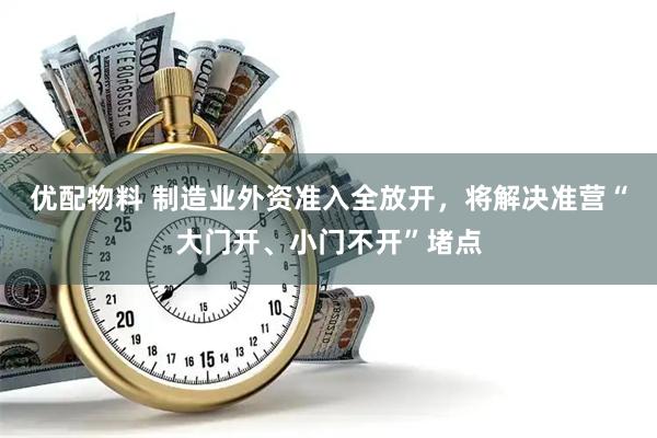 优配物料 制造业外资准入全放开，将解决准营“大门开、小门不开”堵点