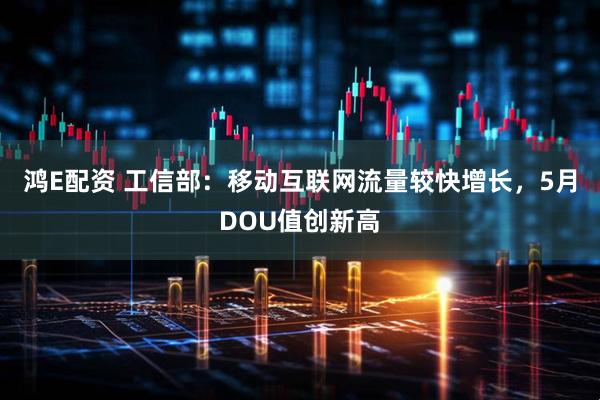 鸿E配资 工信部：移动互联网流量较快增长，5月DOU值创新高