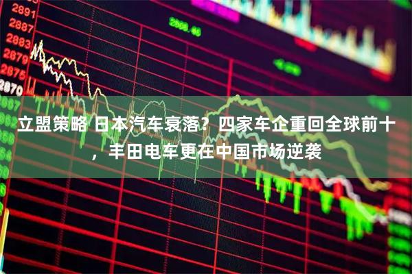 立盟策略 日本汽车衰落？四家车企重回全球前十，丰田电车更在中国市场逆袭