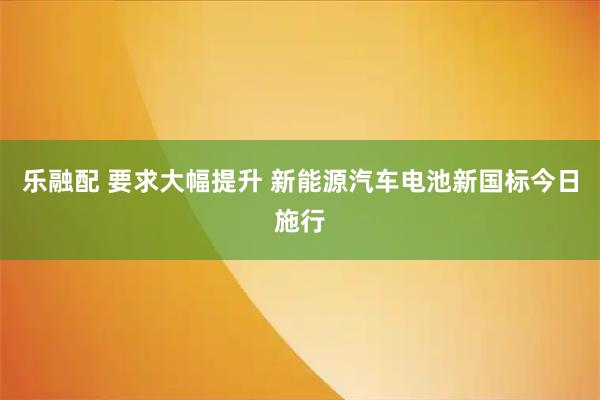 乐融配 要求大幅提升 新能源汽车电池新国标今日施行