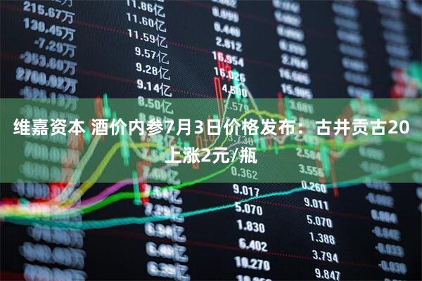 维嘉资本 酒价内参7月3日价格发布：古井贡古20上涨2元/瓶