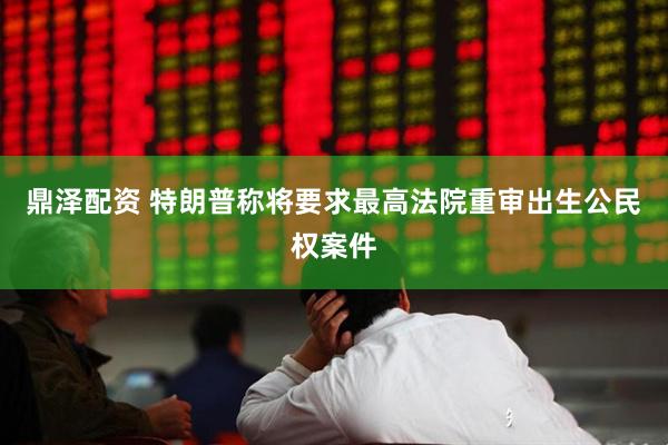 鼎泽配资 特朗普称将要求最高法院重审出生公民权案件