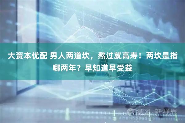大资本优配 男人两道坎，熬过就高寿！两坎是指哪两年？早知道早受益