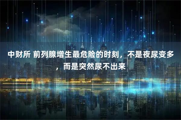 中财所 前列腺增生最危险的时刻，不是夜尿变多，而是突然尿不出来