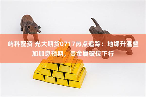 屿科配资 光大期货0717热点追踪：地缘升温叠加加息预期，贵金属破位下行