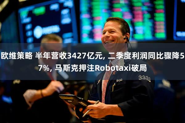 欧维策略 半年营收3427亿元, 二季度利润同比骤降57%, 马斯克押注Robotaxi破局