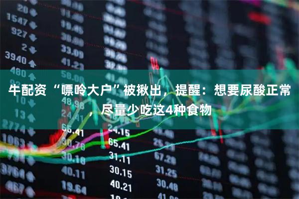 牛配资 “嘌呤大户”被揪出，提醒：想要尿酸正常，尽量少吃这4种食物